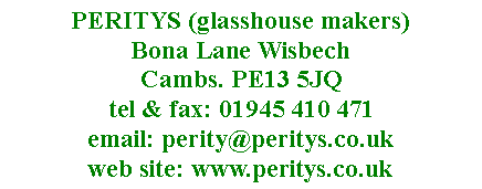 Text Box: PERITYS (glasshouse makers)  Bona Lane Wisbech 
Cambs. PE13 5JQ
tel & fax: 01945 410 471
email: perity@peritys.co.uk
web site: www.peritys.co.uk