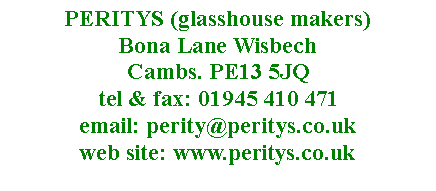 Text Box: PERITYS (glasshouse makers)  Bona Lane Wisbech 
Cambs. PE13 5JQ
tel & fax: 01945 410 471
email: perity@peritys.co.uk
web site: www.peritys.co.uk