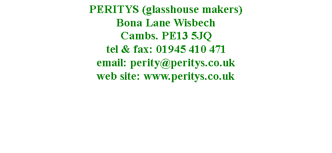 Text Box: PERITYS (glasshouse makers)  Bona Lane Wisbech 
Cambs. PE13 5JQ
tel & fax: 01945 410 471
email: perity@peritys.co.uk
web site: www.peritys.co.uk