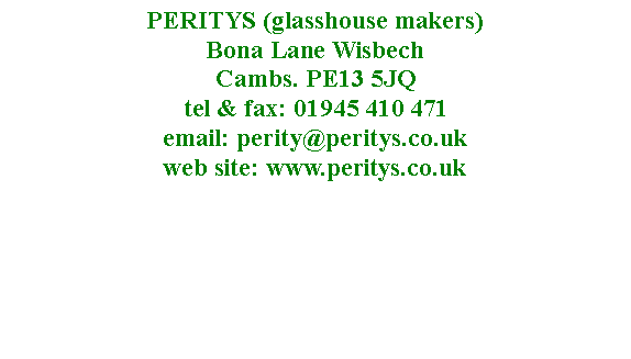 Text Box: PERITYS (glasshouse makers)  Bona Lane Wisbech 
Cambs. PE13 5JQ
tel & fax: 01945 410 471
email: perity@peritys.co.uk
web site: www.peritys.co.uk