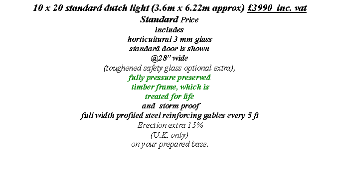 Text Box: 10 x 20 standard dutch light (3.6m x 6.22m approx) �3990  inc. vat  
Standard Price 
includes 
horticultural 3 mm glass
standard door is shown
@28� wide
(toughened safety glass optional extra), 
fully pressure preserved
 timber frame, which is 
treated for life
 and  storm proof full width profiled steel reinforcing gables every 5 ft
 Erection extra 15% 
(U.K. only) 
on your prepared base.