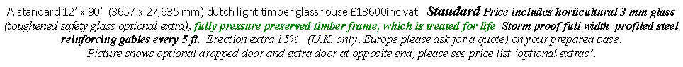 Text Box: A standard 12� x 90�  (3657 x 27,635 mm) dutch light timber glasshouse �13600inc vat.  Standard Price includes horticultural 3 mm glass (toughened safety glass optional extra), fully pressure preserved timber frame, which is treated for life  Storm proof full width  profiled steel reinforcing gables every 5 ft.  Erection extra 15%   (U.K. only, Europe please ask for a quote) on your prepared base. 
Picture shows optional dropped door and extra door at opposite end, please see price list �optional extras�.