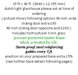 Text Box: 29 ft x 40 ft  (8840 x 12,395 mm)
 dutch light glasshouse please ask at time of ordering
( picture shows following options 48 inch wide sliding door extra �90 
48 inch sliding door opposite end �200 ). 
Includes horticultural 3 mm glass 
 pressure preserved timber frame
which is treated for life.
 Storm proof steel reinforcing gables every 5 ft.
erection on your prepared base extra 15% (see further base details following pages)
