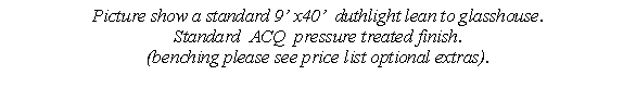 Text Box: Picture show a standard 9� x40�  duthlight lean to glasshouse. 
Standard  ACQ  pressure treated finish.
(benching please see price list optional extras).