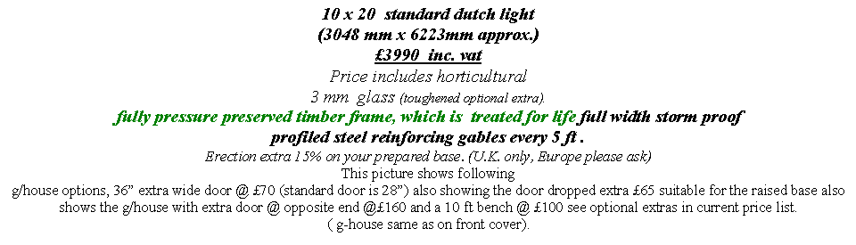 Text Box: 10 x 20  standard dutch light  
(3048 mm x 6223mm approx.)
�3990  inc. vat  
Price includes horticultural 
3 mm  glass (toughened optional extra).
fully pressure preserved timber frame, which is  treated for life full width storm proof  profiled steel reinforcing gables every 5 ft . 
Erection extra 15% on your prepared base. (U.K. only, Europe please ask) 
This picture shows following 
g/house options, 36� extra wide door @ �70 (standard door is 28�) also showing the door dropped extra �65 suitable for the raised base also shows the g/house with extra door @ opposite end @�160 and a 10 ft bench @ �100 see optional extras in current price list.
( g-house same as on front cover).