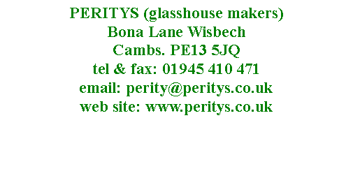 Text Box: PERITYS (glasshouse makers)  Bona Lane Wisbech 
Cambs. PE13 5JQ
tel & fax: 01945 410 471
email: perity@peritys.co.uk
web site: www.peritys.co.uk