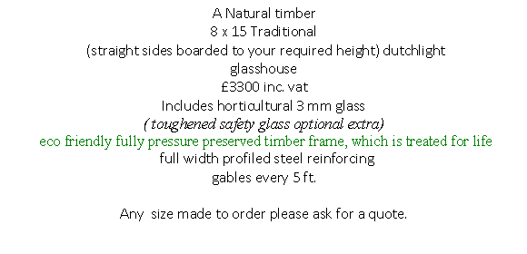 Text Box: A Natural timber
8 x 15 Traditional 
 (straight sides boarded to your required height) dutchlight 
glasshouse 
�3300 inc. vat
Includes horticultural 3 mm glass 
( toughened safety glass optional extra)
 eco friendly fully pressure preserved timber frame, which is treated for life
  full width profiled steel reinforcing 
gables every 5 ft.
 
Any  size made to order please ask for a quote.
