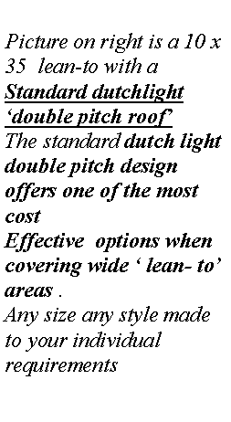 Text Box: Picture on right is a 10 x 35  lean-to with a 
Standard dutchlight �double pitch roof�
The standard dutch light double pitch design offers one of the most  cost Effective  options when covering wide � lean- to� areas .
Any size any style made to your individual requirements
