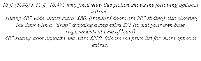 Text Box: 18 ft (6096) x 60 ft (18,470 mm) front view this picture shows the following optional extras:-
sliding 48” wide doors extra £80, (standard doors are 28” sliding) also showing the door with a “drop” avoiding a step extra £75 (to suit your own base requirements at time of build)
48” sliding door opposite end extra £230 (please see price list for more optional extras)