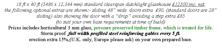 Text Box: 18 ft x 40 ft (5486 x 12,344 mm) standard clearspan dutchlight glasshouse �12500 inc. vat.
the following optional extras are shown:- sliding 48� wide  doors extra  �90, (standard doors are 28� sliding) also showing the door with a �drop� avoiding a step extra �85
(to suit your own base requirements at time of build) 
Prices includes horticultural 3 mm glass, pressure preserved timber frame, which is treated for life.
Storm proof  full width profiled steel reinforcing gables every 5 ft. 
erection extra 15%,(U.K. only, Europe please ask) on your own prepared base.