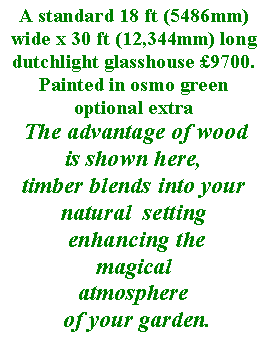 Text Box: A standard 18 ft (5486mm) wide x 30 ft (12,344mm) long dutchlight glasshouse �9700.Painted in osmo green optional extra
 The advantage of wood 
is shown here, 
timber blends into your natural  setting
 enhancing the 
magicalatmosphere
 of your garden.